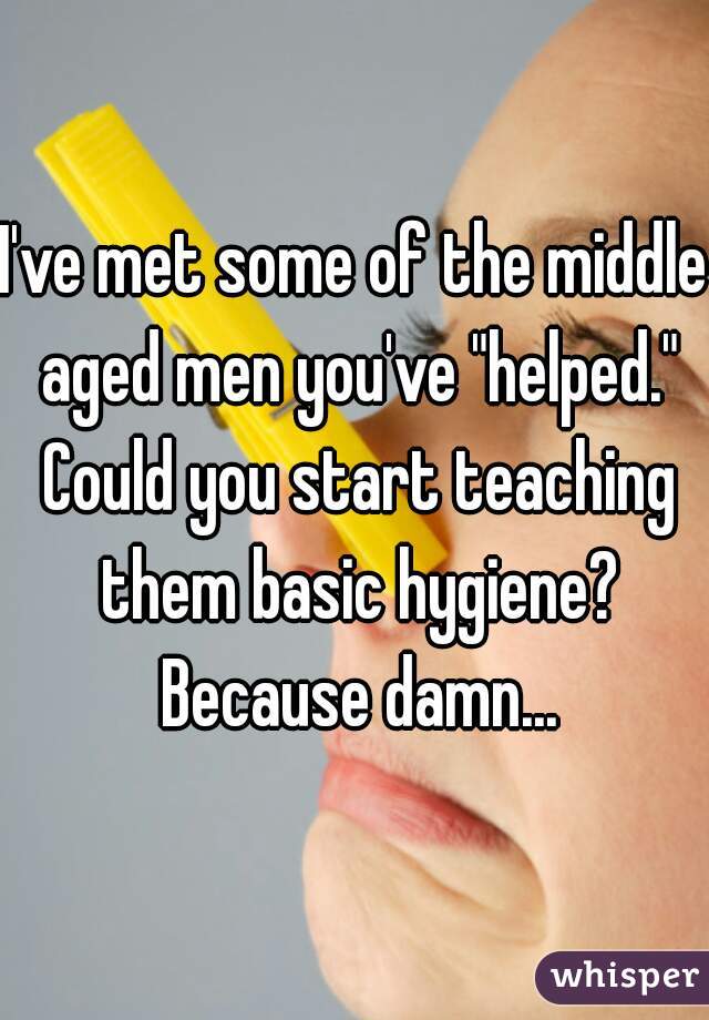 I've met some of the middle aged men you've "helped." Could you start teaching them basic hygiene? Because damn...