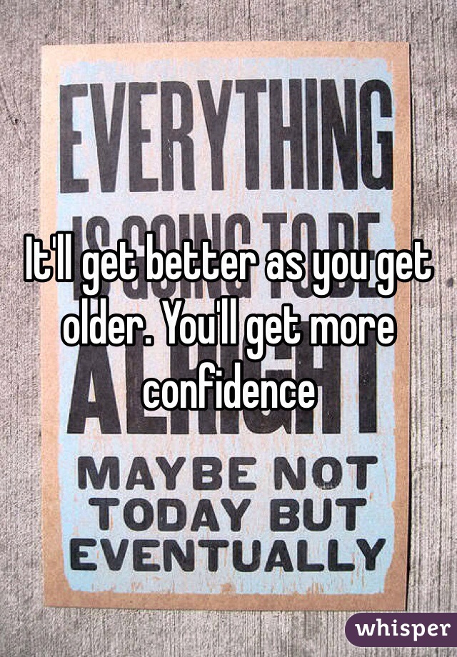 It'll get better as you get older. You'll get more confidence 