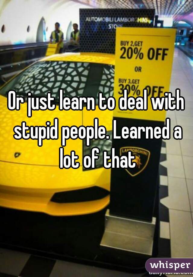 Or just learn to deal with stupid people. Learned a lot of that