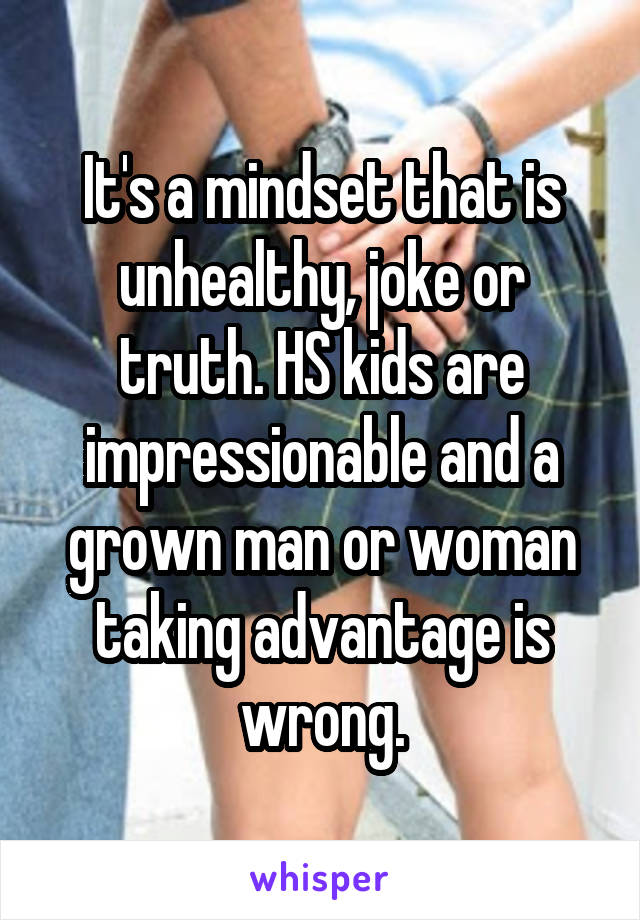 It's a mindset that is unhealthy, joke or truth. HS kids are impressionable and a grown man or woman taking advantage is wrong.