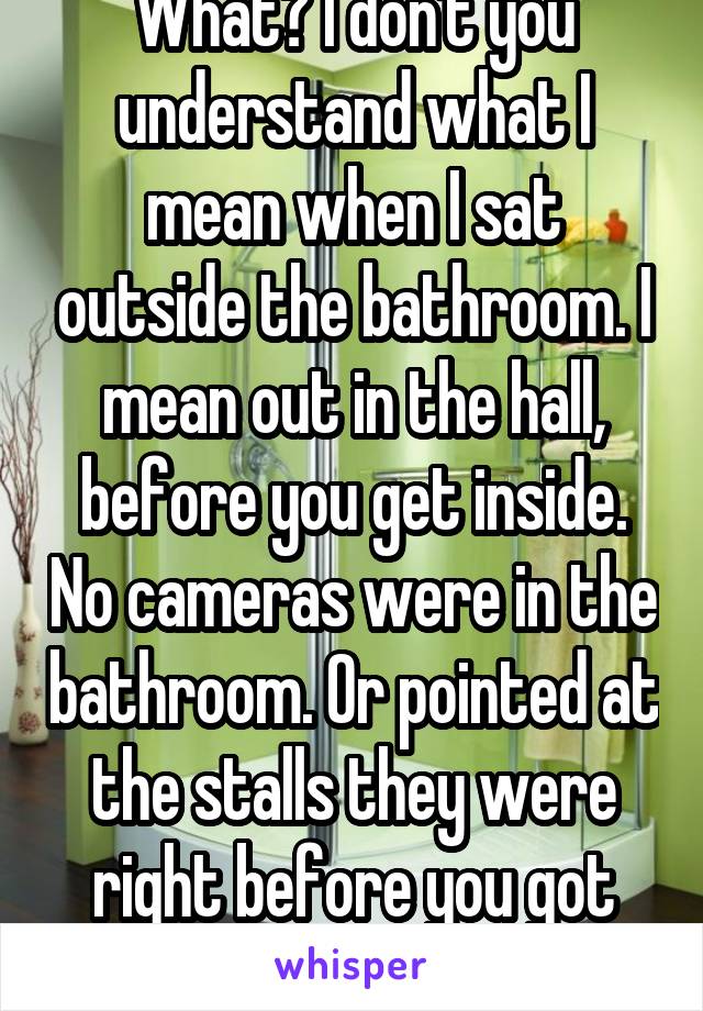 What? I don't you understand what I mean when I sat outside the bathroom. I mean out in the hall, before you get inside. No cameras were in the bathroom. Or pointed at the stalls they were right before you got inside. 