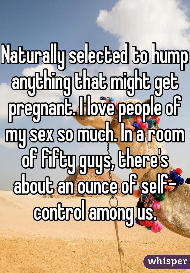 Naturally selected to hump anything that might get pregnant. I love people of my sex so much. In a room of fifty guys, there's about an ounce of self-control among us. 