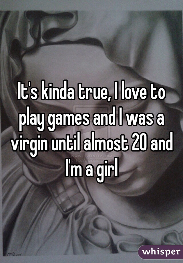 It's kinda true, I love to play games and I was a virgin until almost 20 and I'm a girl 