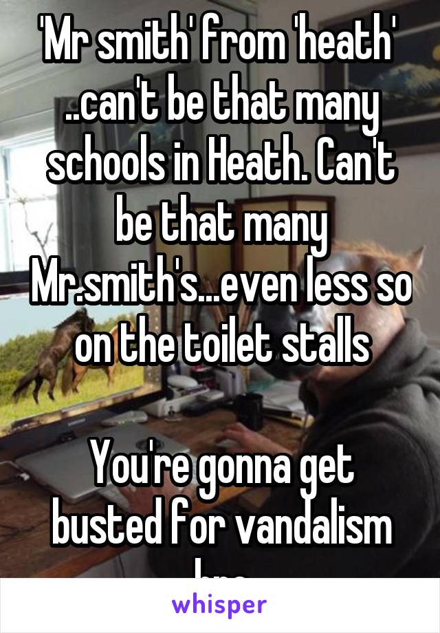 'Mr smith' from 'heath' 
..can't be that many schools in Heath. Can't be that many Mr.smith's...even less so on the toilet stalls

You're gonna get busted for vandalism bro