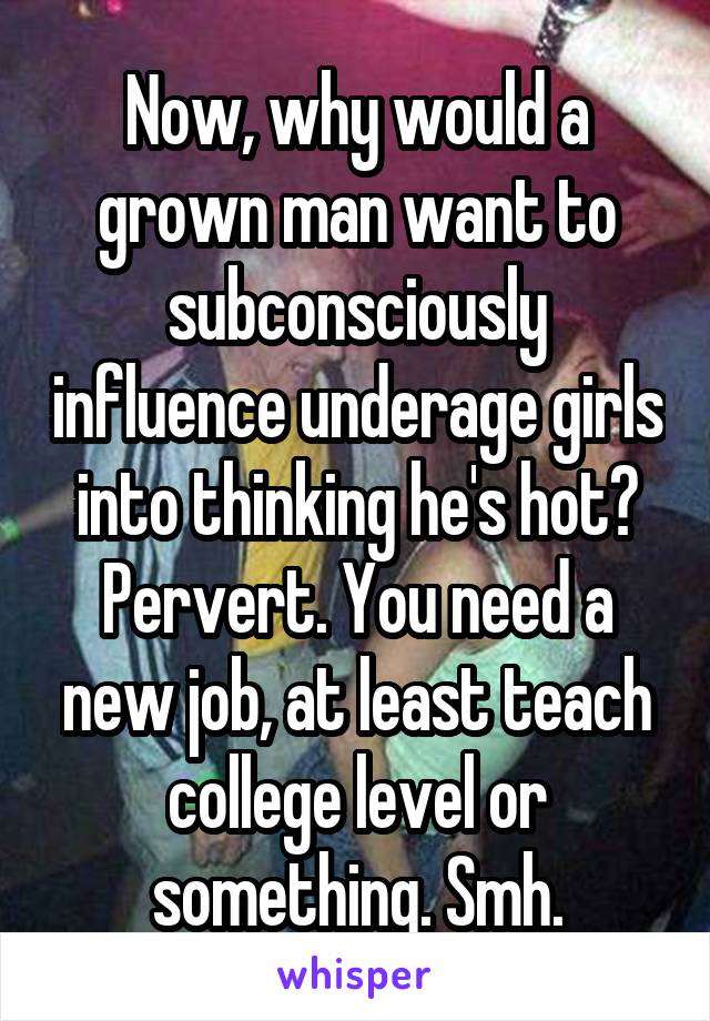 Now, why would a grown man want to subconsciously influence underage girls into thinking he's hot? Pervert. You need a new job, at least teach college level or something. Smh.