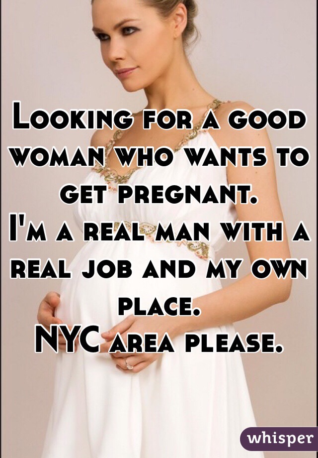 Looking for a good woman who wants to get pregnant. 
I'm a real man with a real job and my own place. 
NYC area please. 
