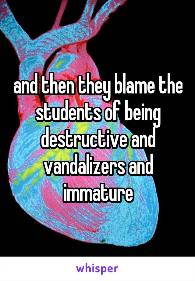 and then they blame the students of being destructive and vandalizers and immature