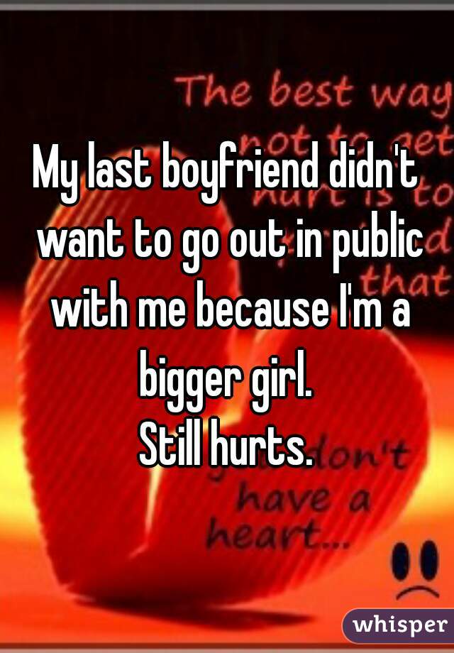 My last boyfriend didn't want to go out in public with me because I'm a bigger girl. 
Still hurts.