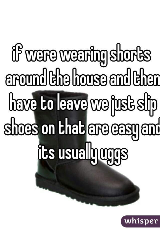 if were wearing shorts around the house and then have to leave we just slip shoes on that are easy and its usually uggs