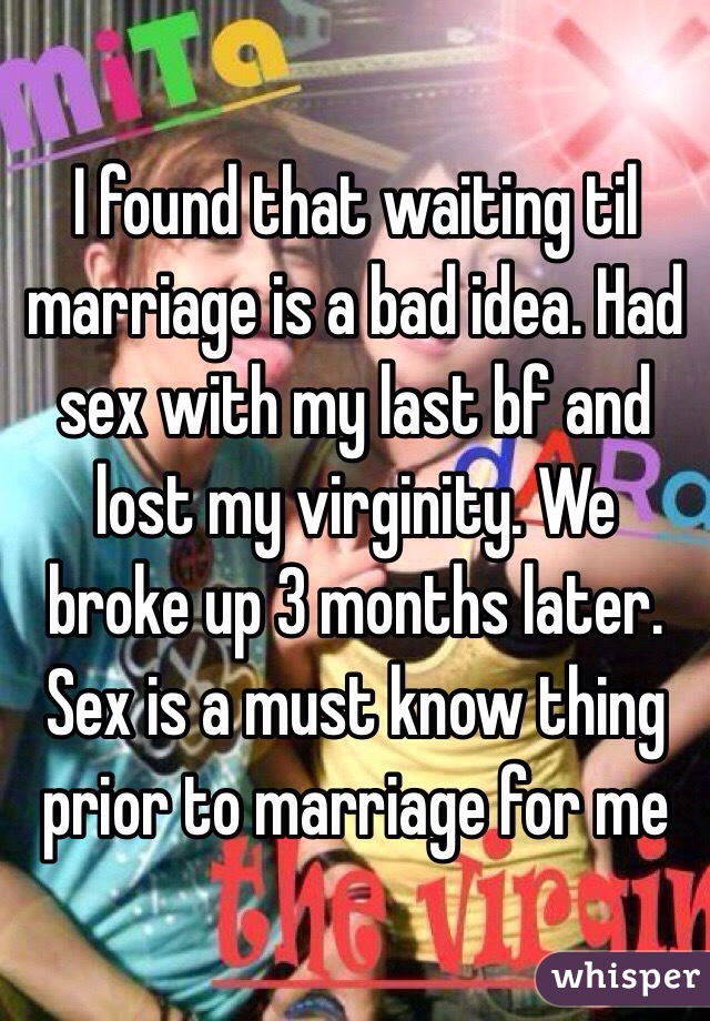 I found that waiting til marriage is a bad idea. Had sex with my last bf and lost my virginity. We broke up 3 months later. Sex is a must know thing prior to marriage for me
