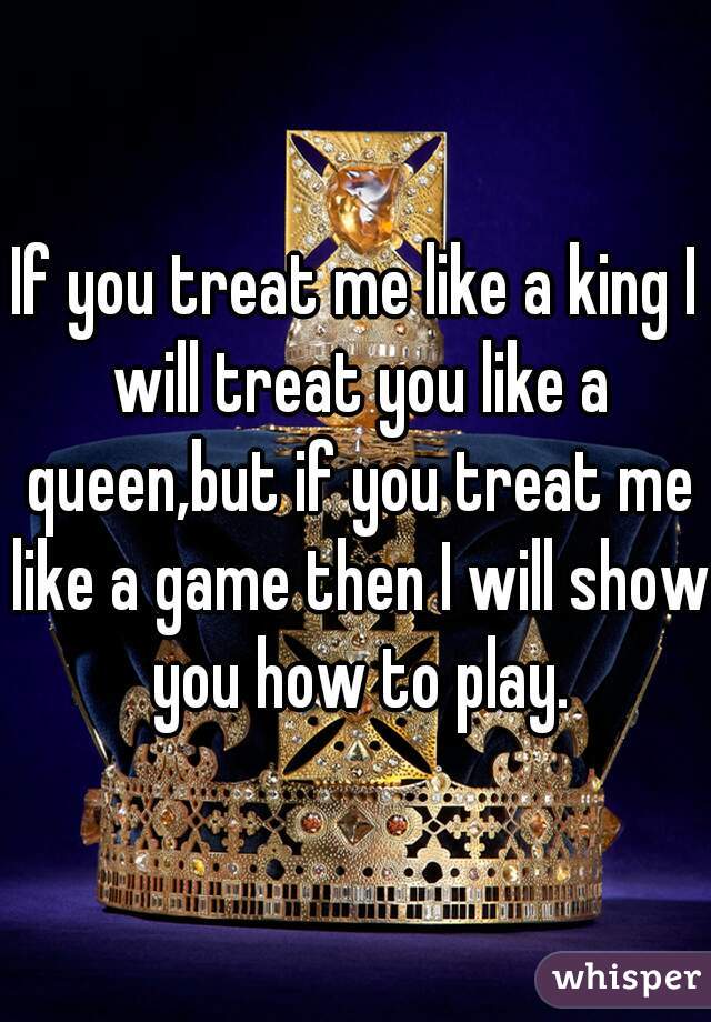 If you treat me like a king I will treat you like a queen,but if you treat me like a game then I will show you how to play.
