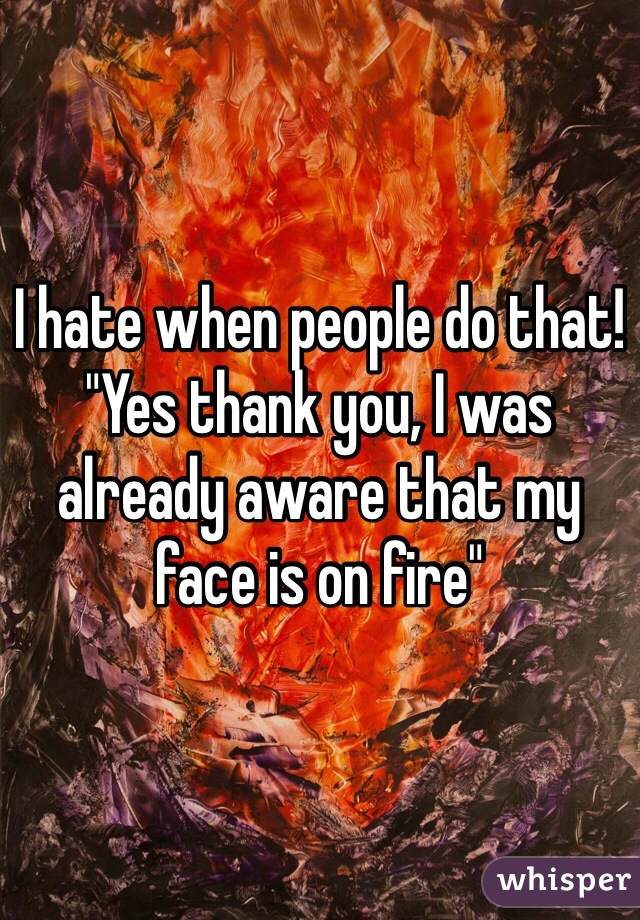 I hate when people do that! "Yes thank you, I was already aware that my face is on fire"