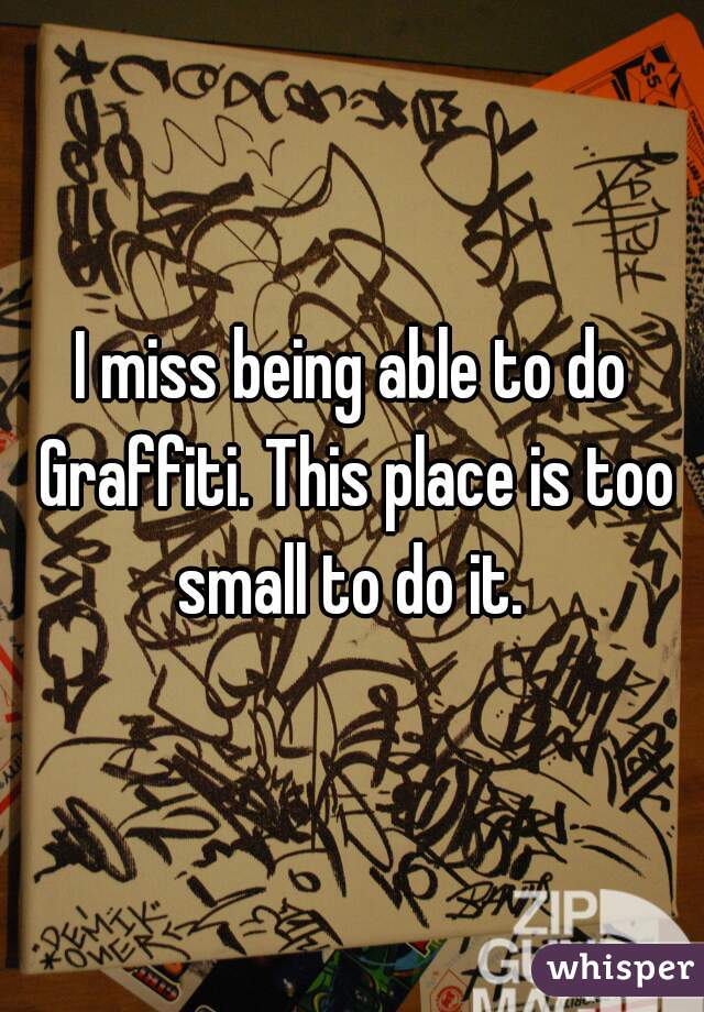 I miss being able to do Graffiti. This place is too small to do it. 