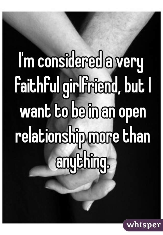 I'm considered a very faithful girlfriend, but I want to be in an open relationship more than anything.