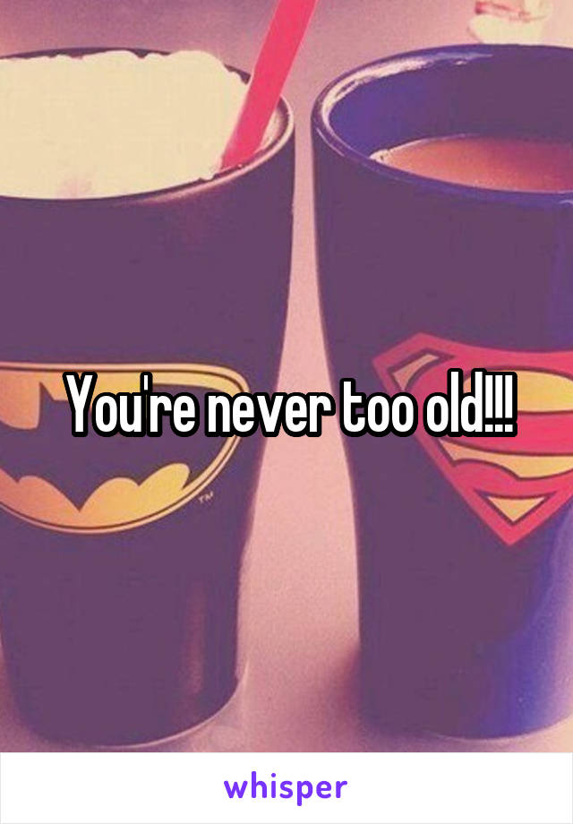 You're never too old!!!