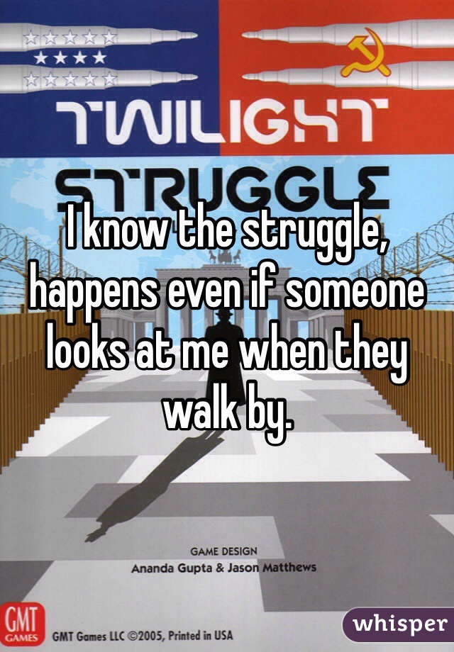 I know the struggle, happens even if someone looks at me when they walk by.