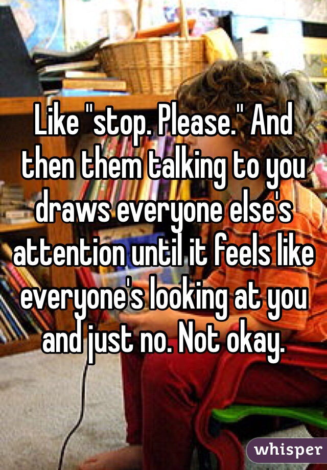 Like "stop. Please." And then them talking to you draws everyone else's attention until it feels like everyone's looking at you and just no. Not okay. 