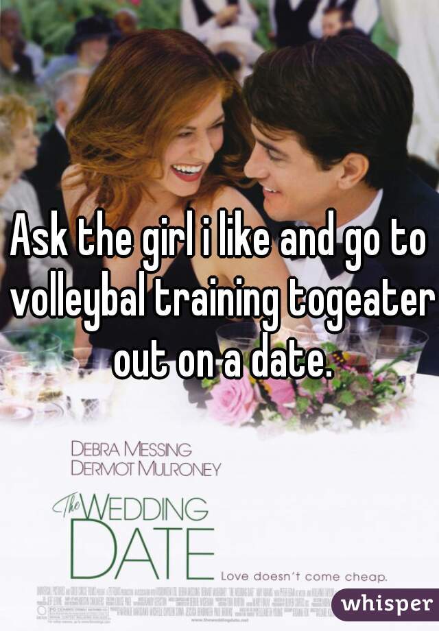 Ask the girl i like and go to volleybal training togeater out on a date.