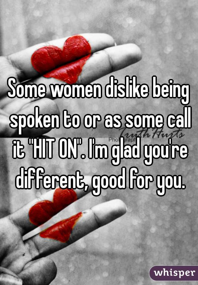 Some women dislike being spoken to or as some call it "HIT ON". I'm glad you're different, good for you.