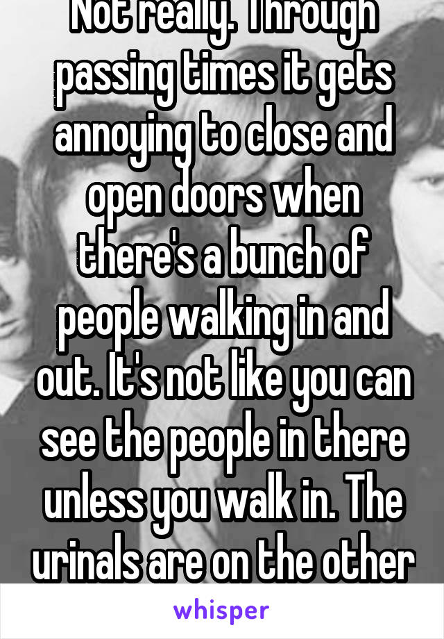 Not really. Through passing times it gets annoying to close and open doors when there's a bunch of people walking in and out. It's not like you can see the people in there unless you walk in. The urinals are on the other side of the wall. 