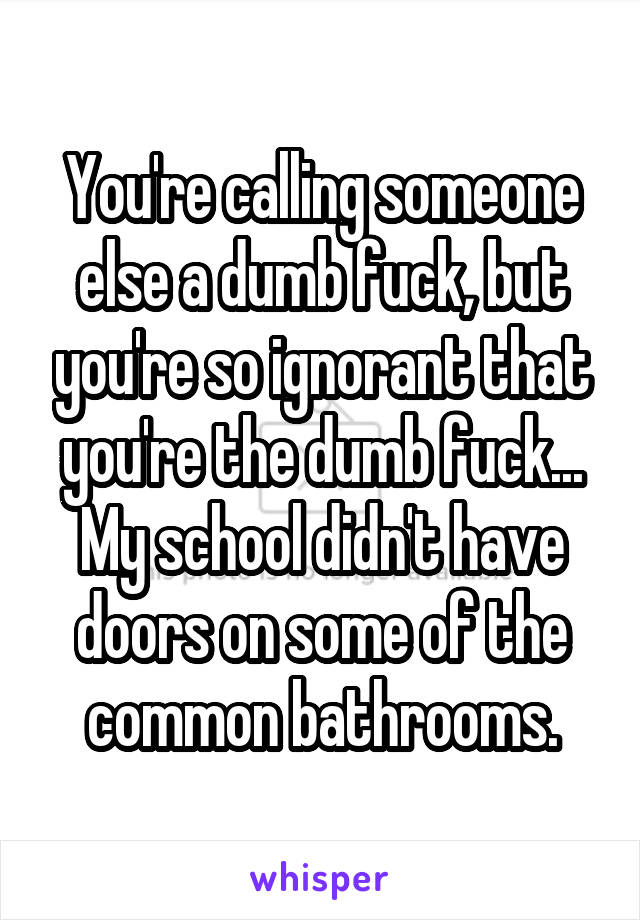 You're calling someone else a dumb fuck, but you're so ignorant that you're the dumb fuck...
My school didn't have doors on some of the common bathrooms.