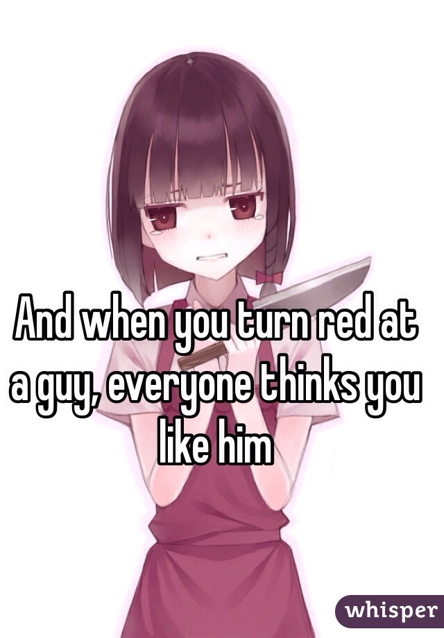 And when you turn red at a guy, everyone thinks you like him 
