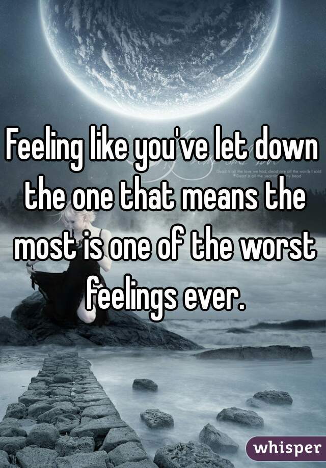Feeling like you've let down the one that means the most is one of the worst feelings ever.