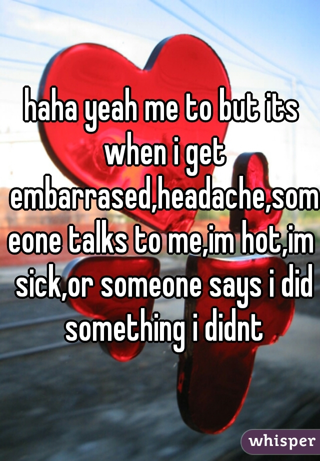 haha yeah me to but its when i get embarrased,headache,someone talks to me,im hot,im sick,or someone says i did something i didnt