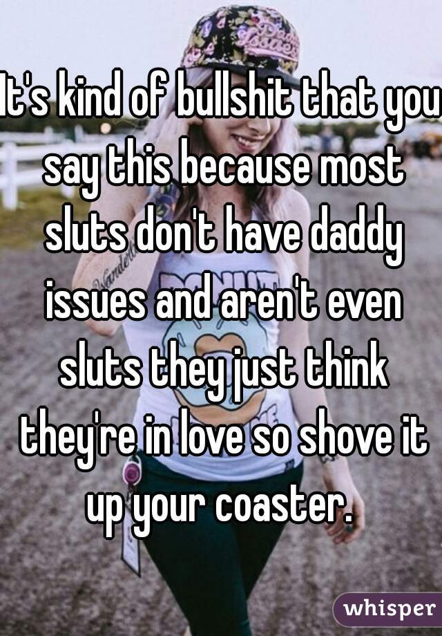 It's kind of bullshit that you say this because most sluts don't have daddy issues and aren't even sluts they just think they're in love so shove it up your coaster. 