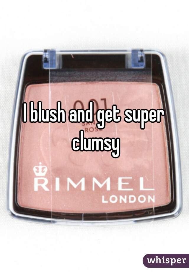 I blush and get super clumsy