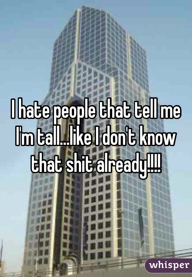 I hate people that tell me I'm tall...like I don't know that shit already!!!!