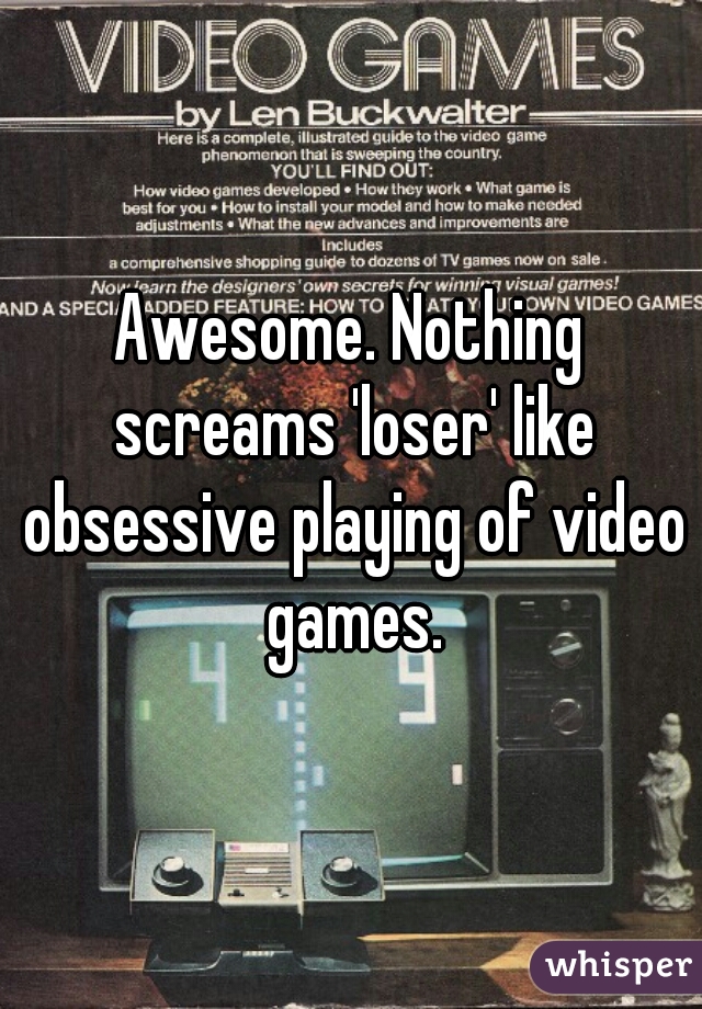 Awesome. Nothing screams 'loser' like obsessive playing of video games.