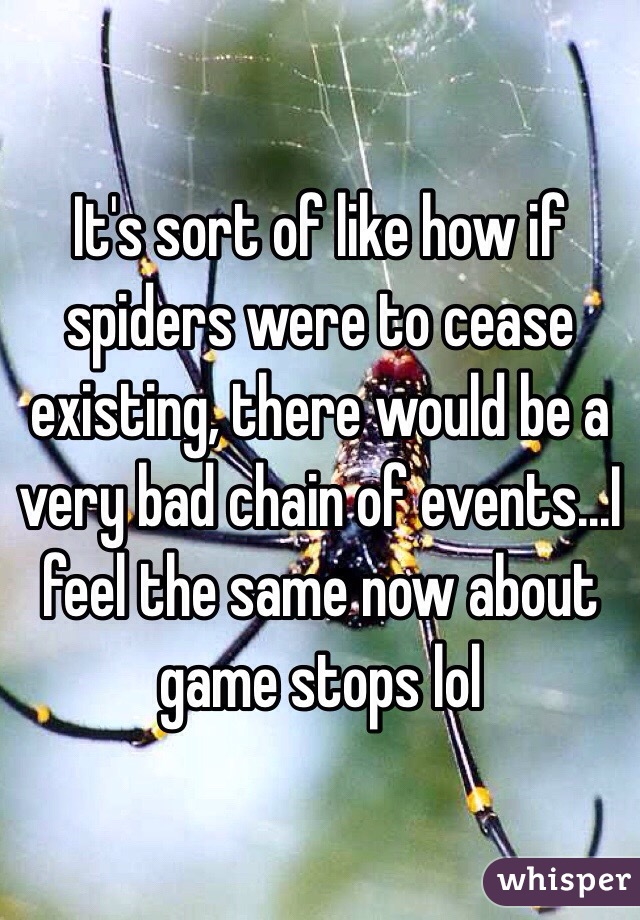 It's sort of like how if spiders were to cease existing, there would be a very bad chain of events...I feel the same now about game stops lol 