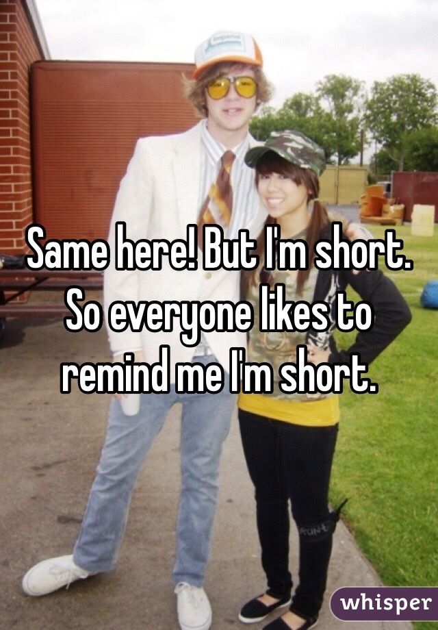 Same here! But I'm short. So everyone likes to remind me I'm short. 