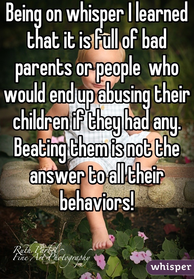 Being on whisper I learned that it is full of bad parents or people  who would end up abusing their children if they had any. Beating them is not the answer to all their behaviors!