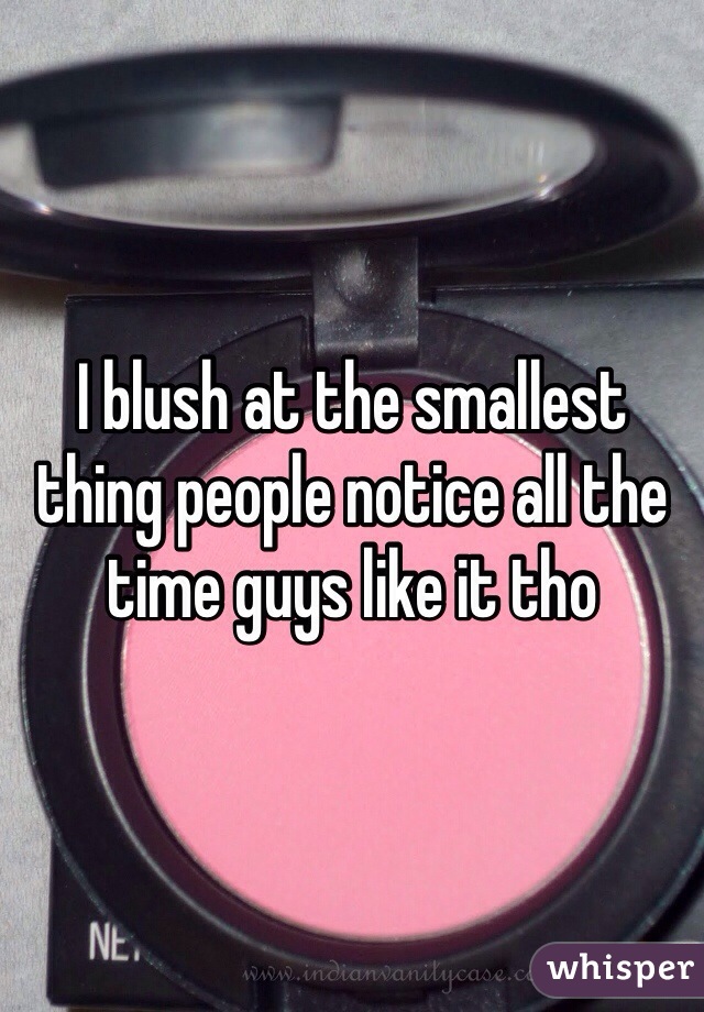 I blush at the smallest thing people notice all the time guys like it tho