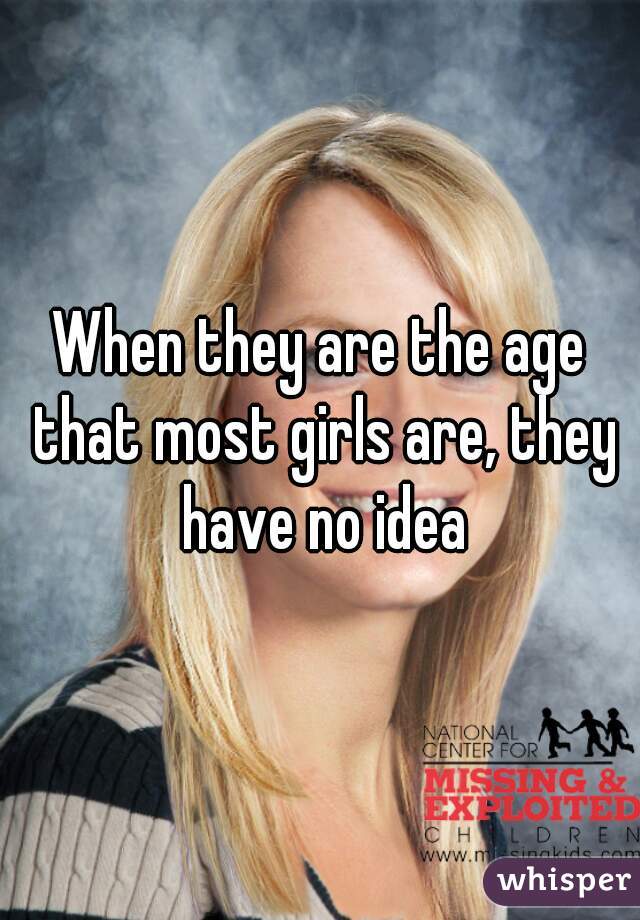 When they are the age that most girls are, they have no idea