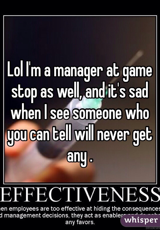 Lol I'm a manager at game stop as well, and it's sad when I see someone who you can tell will never get any .