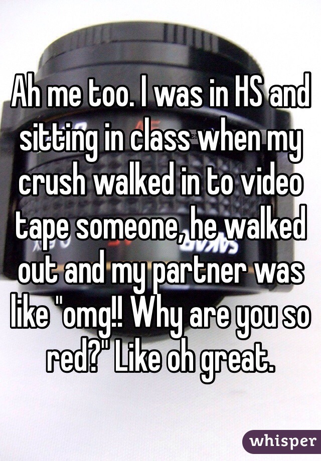 Ah me too. I was in HS and sitting in class when my crush walked in to video tape someone, he walked out and my partner was like "omg!! Why are you so red?" Like oh great. 