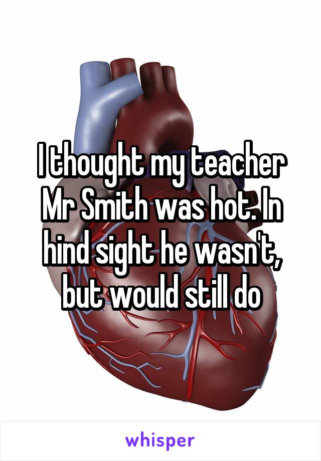 I thought my teacher Mr Smith was hot. In hind sight he wasn't, but would still do