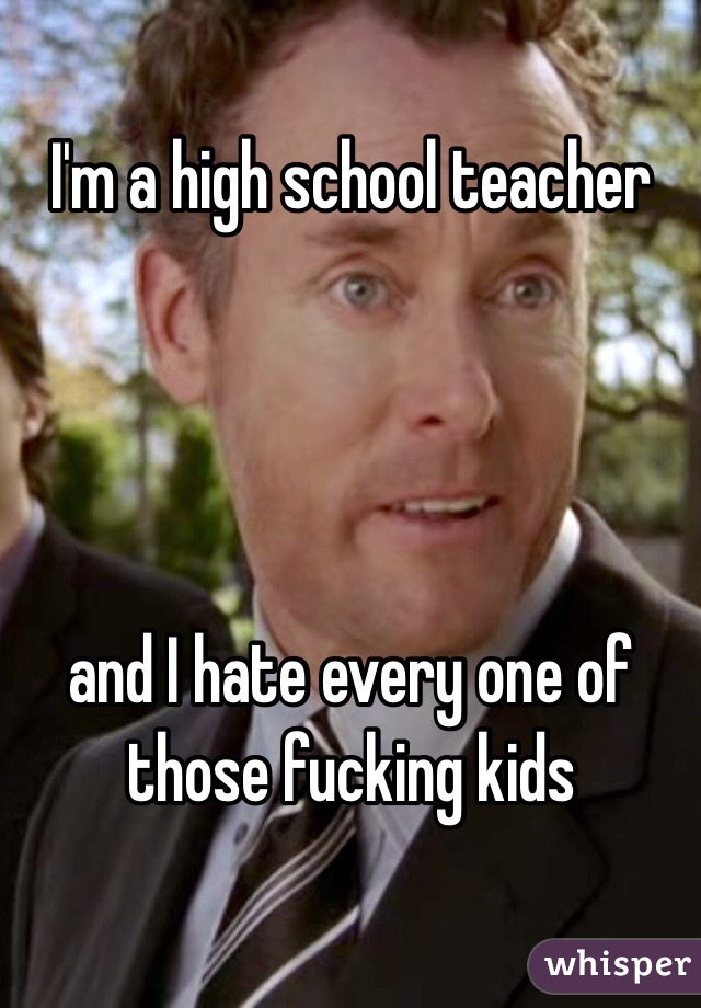 I'm a high school teacher




and I hate every one of those fucking kids
