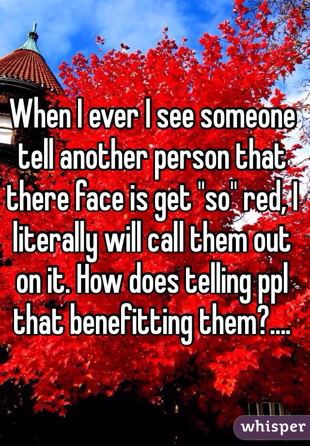 When I ever I see someone tell another person that there face is get "so" red, I literally will call them out on it. How does telling ppl that benefitting them?.... 