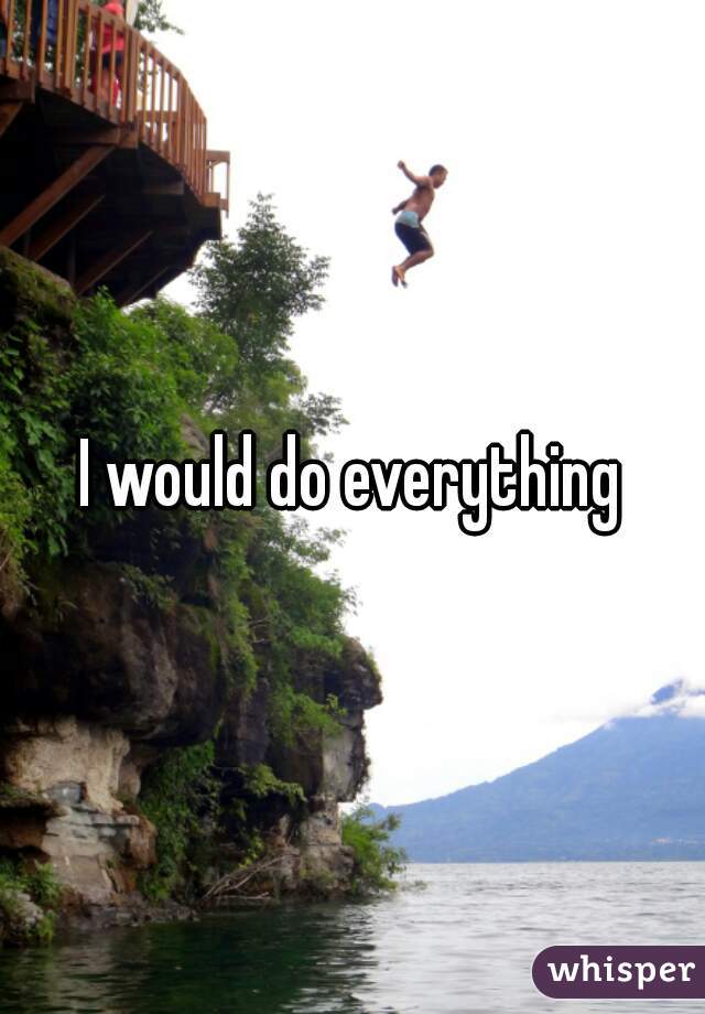 I would do everything