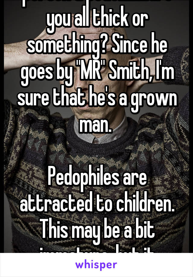 To everyone calling this person a pedo.........are you all thick or something? Since he goes by "MR" Smith, I'm sure that he's a grown man. 

Pedophiles are attracted to children. This may be a bit immature, but it doesn't make them a damn pedo!