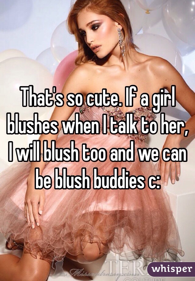 That's so cute. If a girl blushes when I talk to her, I will blush too and we can be blush buddies c: