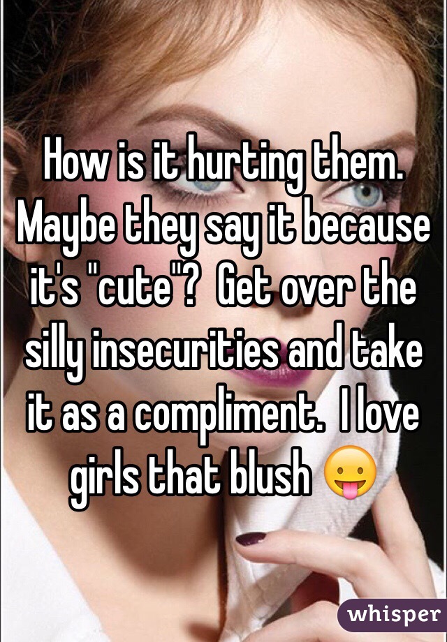 How is it hurting them.  Maybe they say it because it's "cute"?  Get over the silly insecurities and take it as a compliment.  I love girls that blush 😛