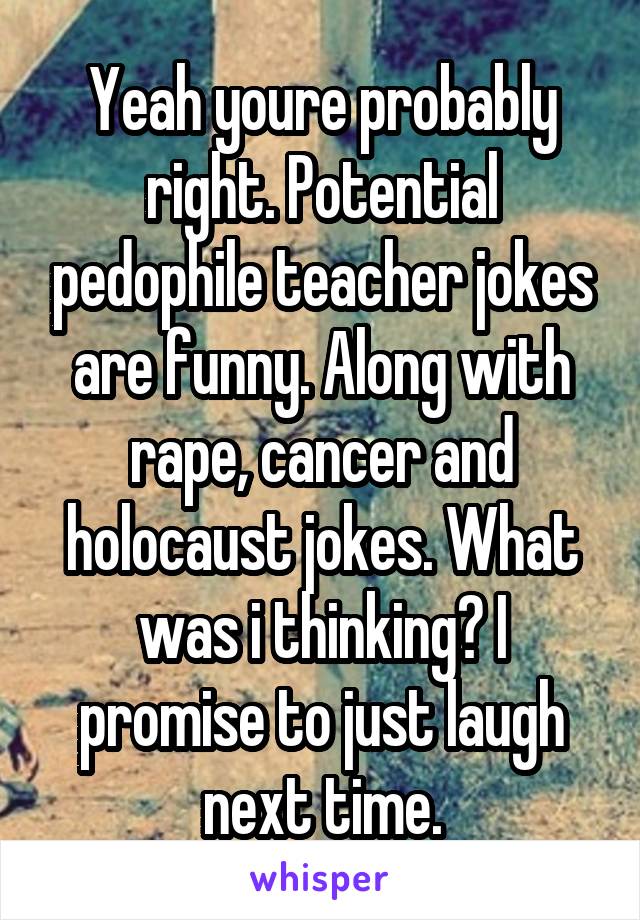 Yeah youre probably right. Potential pedophile teacher jokes are funny. Along with rape, cancer and holocaust jokes. What was i thinking? I promise to just laugh next time.