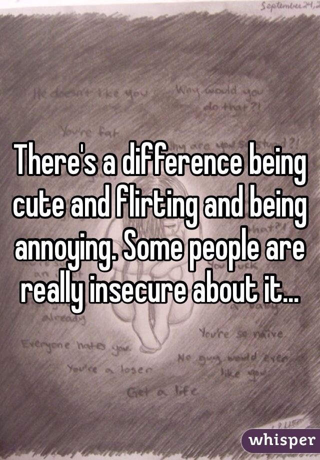 There's a difference being cute and flirting and being annoying. Some people are really insecure about it...