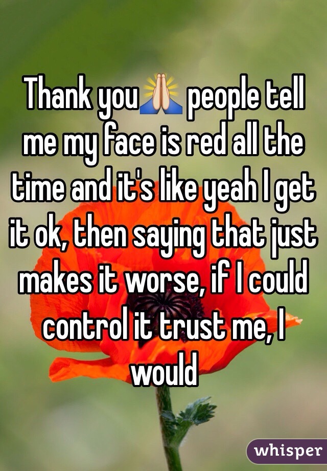 Thank you🙏 people tell me my face is red all the time and it's like yeah I get it ok, then saying that just makes it worse, if I could control it trust me, I would