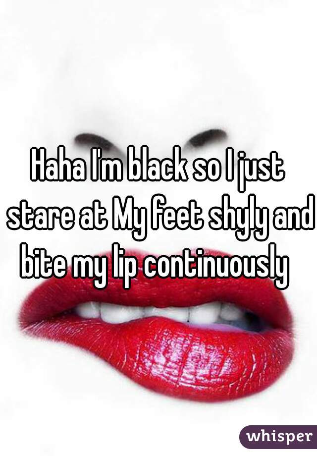 Haha I'm black so I just stare at My feet shyly and bite my lip continuously  